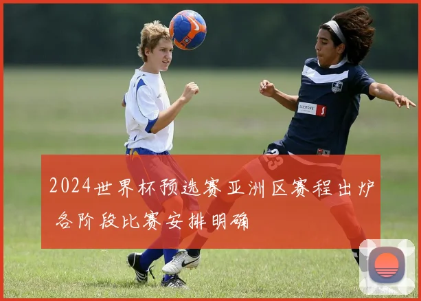2024世界杯预选赛亚洲区赛程出炉 各阶段比赛安排明确