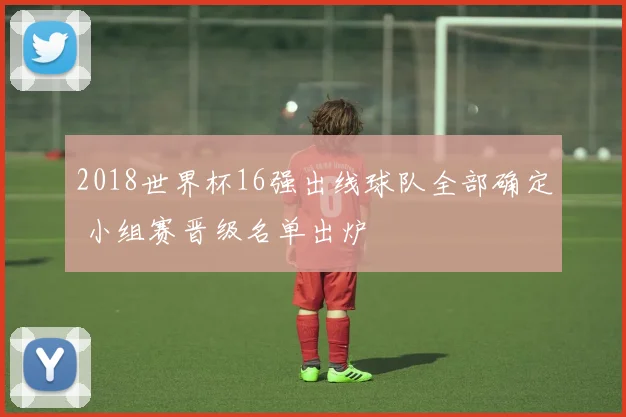 2018世界杯16强出线球队全部确定 小组赛晋级名单出炉