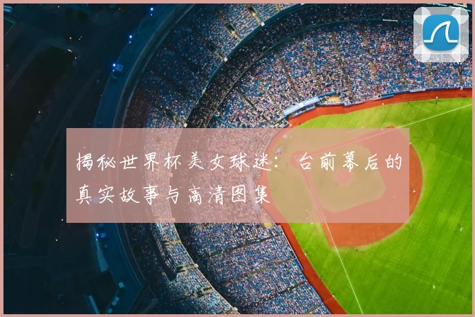 揭秘世界杯美女球迷：台前幕后的真实故事与高清图集