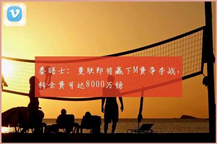 泰晤士:曼联即将赢下M费争夺战,转会费可达8000万镑