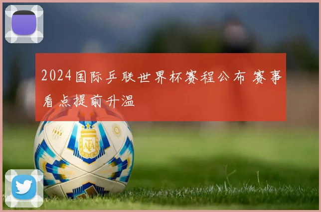 2024国际乒联世界杯赛程公布 赛事看点提前升温
