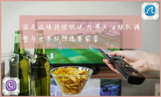 国足成绩持续低迷 外界关注球队调整与世界杯预选赛前景