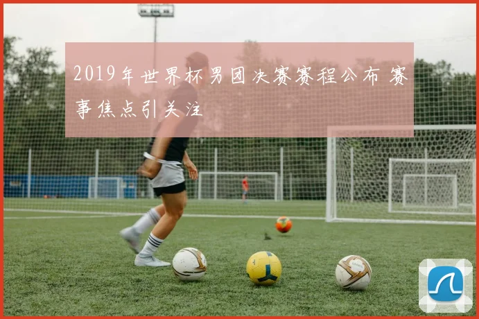2019年世界杯男团决赛赛程公布 赛事焦点引关注
