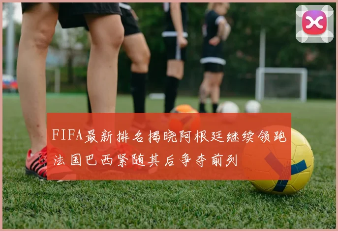 FIFA最新排名揭晓阿根廷继续领跑法国巴西紧随其后争夺前列