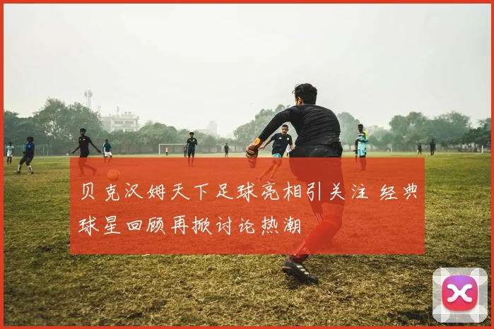 贝克汉姆天下足球亮相引关注 经典球星回顾再掀讨论热潮