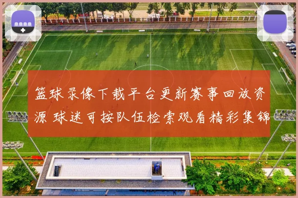 篮球录像下载平台更新赛事回放资源 球迷可按队伍检索观看精彩集锦