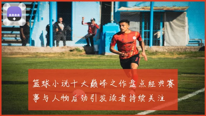 篮球小说十大巅峰之作盘点经典赛事与人物后劲引发读者持续关注