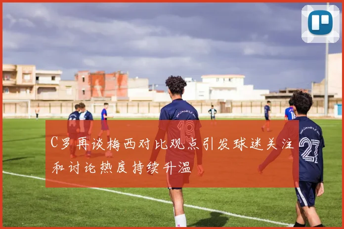 C罗再谈梅西对比观点引发球迷关注和讨论热度持续升温