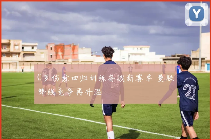 C罗伤愈回归训练备战新赛季 曼联锋线竞争再升温