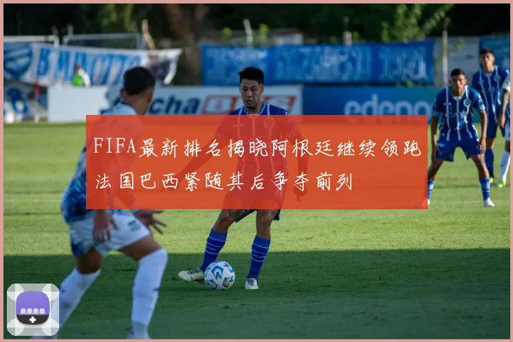 FIFA最新排名揭晓阿根廷继续领跑法国巴西紧随其后争夺前列