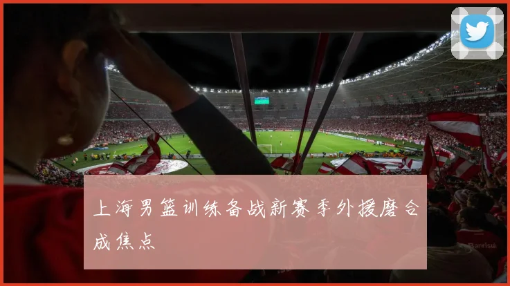 上海男篮训练备战新赛季外援磨合成焦点