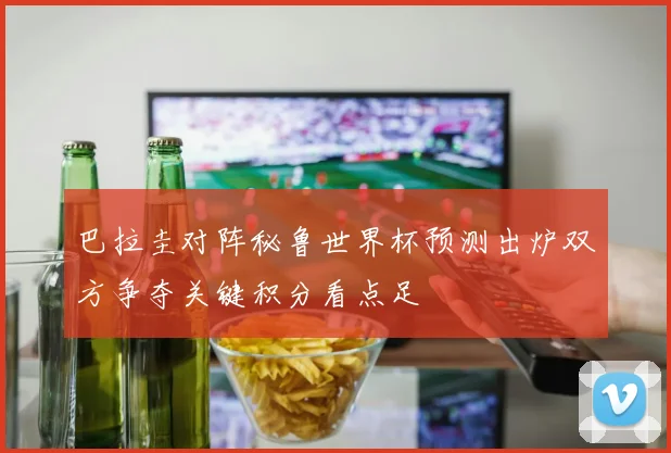 巴拉圭对阵秘鲁世界杯预测出炉双方争夺关键积分看点足
