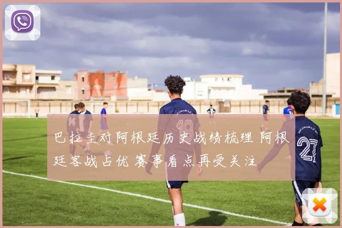巴拉圭对阿根廷历史战绩梳理 阿根廷客战占优 赛事看点再受关注